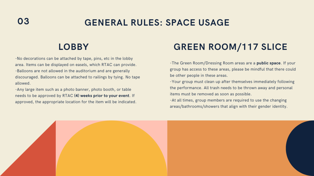 Top left text read 02. Navy header reads General Rules: Space Usage. Two subheadings read Lobby and Green Room/117 Slice. Under lobby, navy text reads -No decorations can be attached by tape, pins, etc in the lobby area. Items can be displayed on easels, which RTAC can provide. -Balloons are not allowed in the auditorium and are generally discouraged. Balloons can be attached to railings by tying. No tape allowed. -Any large item such as a photo banner, photo booth, or table needs to be approved by RTAC (4) weeks prior to your event. If approved, the appropriate location for the item will be indicated. Under Green Room/117 Slice reads -The Green Room/Dressing Room areas are a public space. If your group has access to these areas, please be mindful that there could be other people in these areas. -Your group must clean up after themselves immediately following the performance. All trash needs to be thrown away and personal items must be removed as soon as possible. -At all times, group members are required to use the changing areas/bathrooms/showers that align with their gender identity.