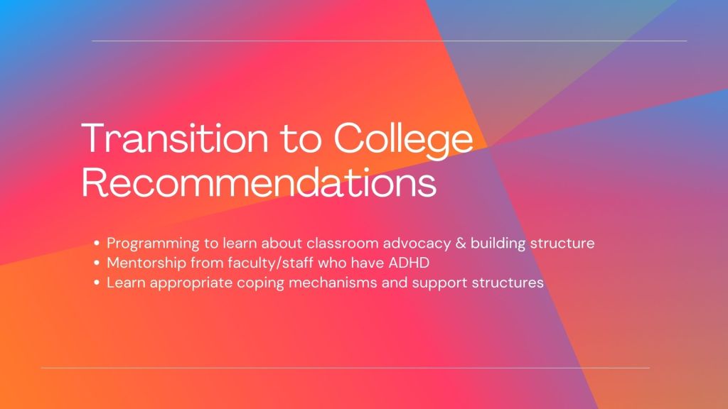 White header reads Transition to College Recommendations. Bulleted white text reads programming to learn about classroom advocacy and building structure, mentorship from faculty/staff who have ADHD, learn appropriate coping mechanisms and support structures.