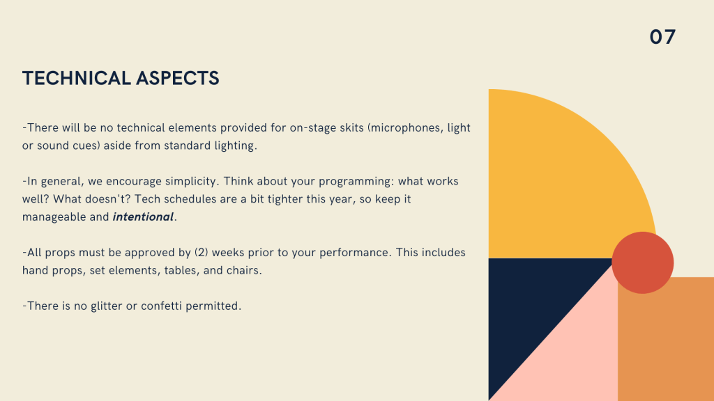 Top right corner reads 07. Navy header reads Technical Aspects. Navy text below reads There will be no technical elements provided for on-stage skits (microphones, light or sound cues) aside from standard lighting. -In general, we encourage simplicity. Think about your programming: what works well? What doesn't? Tech schedules are a bit tighter this year, so keep it manageable and intentional. -All props must be approved by (2) weeks prior to your performance. This includes hand props, set elements, tables, and chairs. -There is no glitter or confetti permitted.